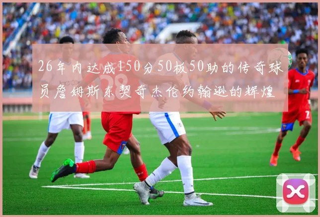 26年内达成150分50板50助的传奇球员詹姆斯东契奇杰伦约翰逊的辉煌成就
