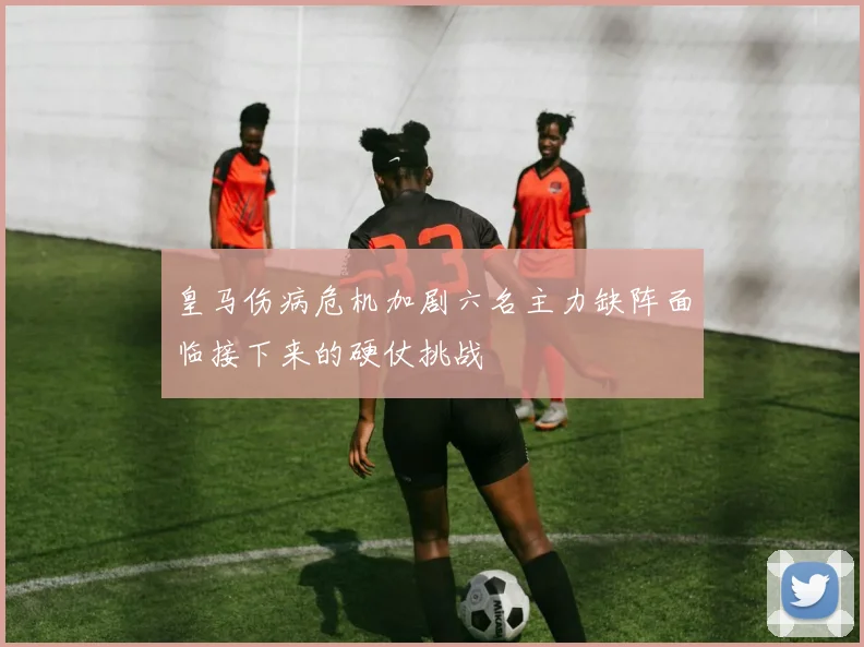 皇马伤病危机加剧六名主力缺阵面临接下来的硬仗挑战