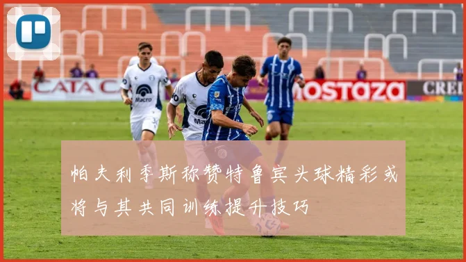 帕夫利季斯称赞特鲁宾头球精彩或将与其共同训练提升技巧