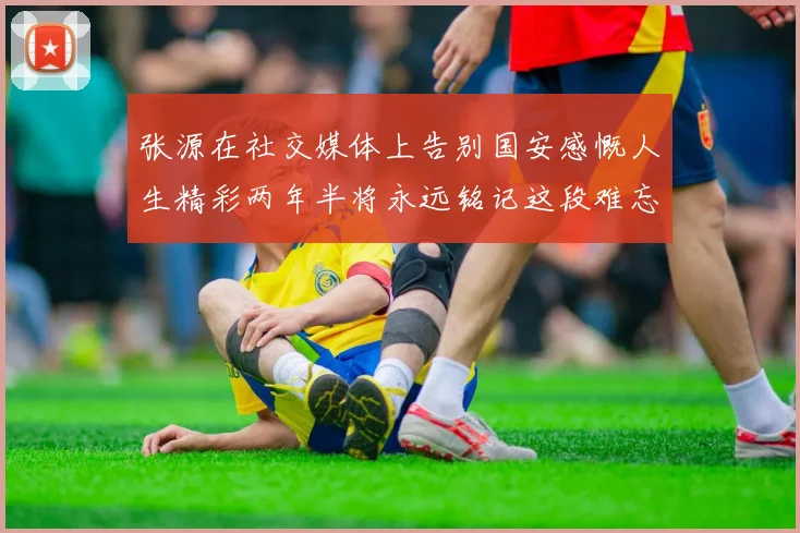 张源在社交媒体上告别国安感慨人生精彩两年半将永远铭记这段难忘故事