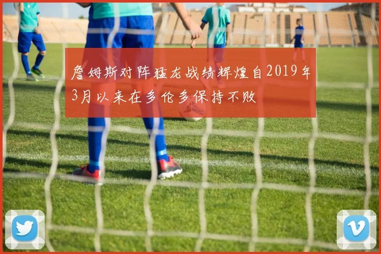 詹姆斯对阵猛龙战绩辉煌自2019年3月以来在多伦多保持不败