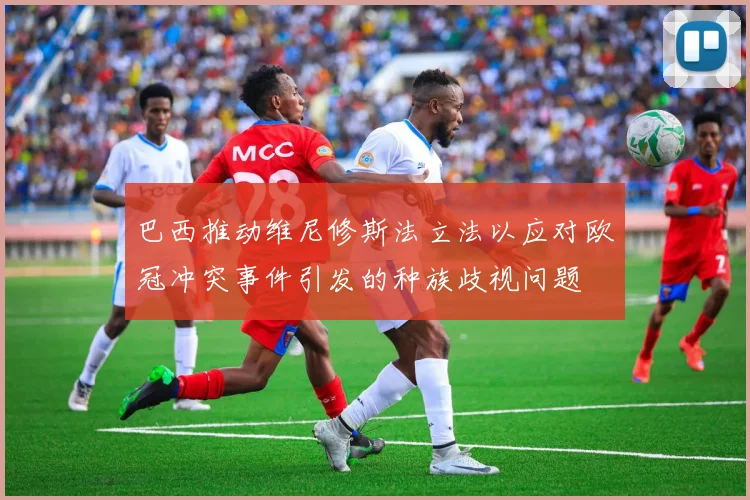 巴西推动维尼修斯法立法以应对欧冠冲突事件引发的种族歧视问题