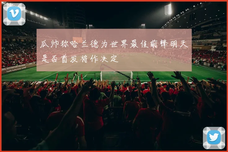 瓜帅称哈兰德为世界最佳前锋明天是否首发将作决定
