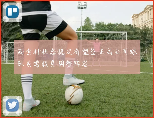 西索科状态稳定有望签正式合同球队或需裁员调整阵容
