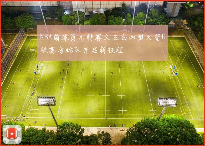 NBA前球员尤特赛文正式加盟火箭G联赛毒蛇队开启新征程