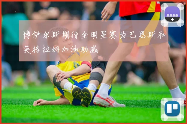 博伊尔斯期待全明星赛为巴恩斯和英格拉姆加油助威