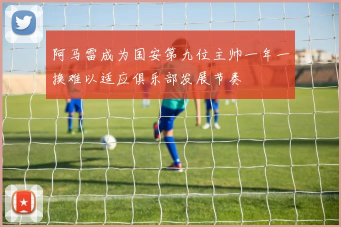 阿马雷成为国安第九位主帅一年一换难以适应俱乐部发展节奏