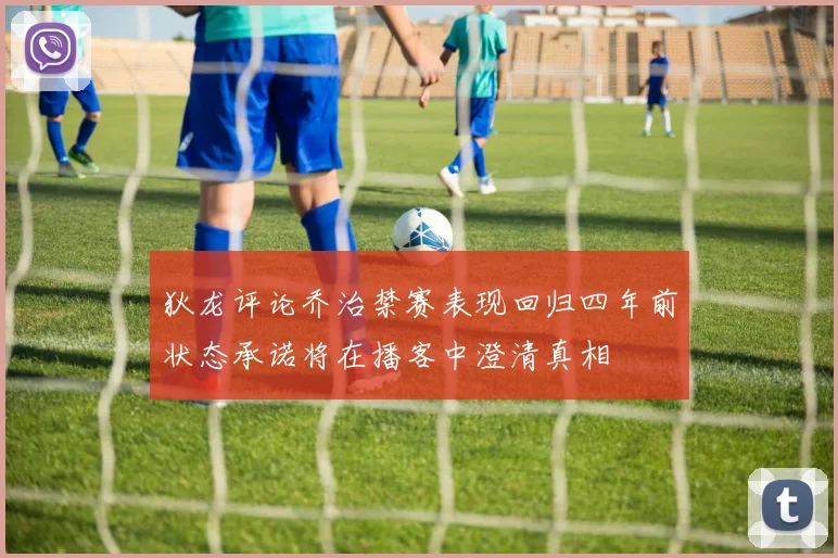 狄龙评论乔治禁赛表现回归四年前状态承诺将在播客中澄清真相