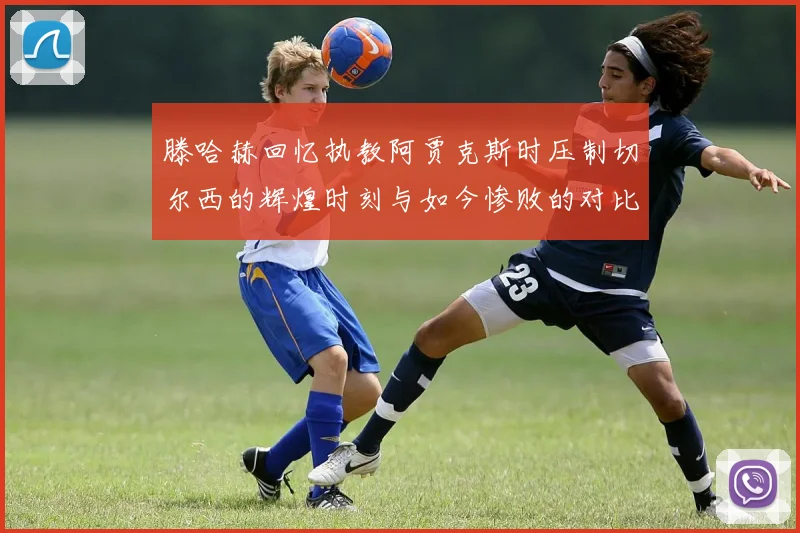 滕哈赫回忆执教阿贾克斯时压制切尔西的辉煌时刻与如今惨败的对比
