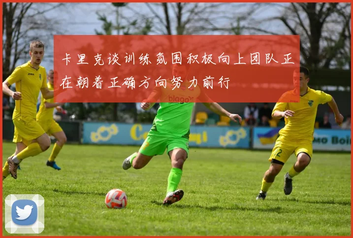卡里克谈训练氛围积极向上团队正在朝着正确方向努力前行