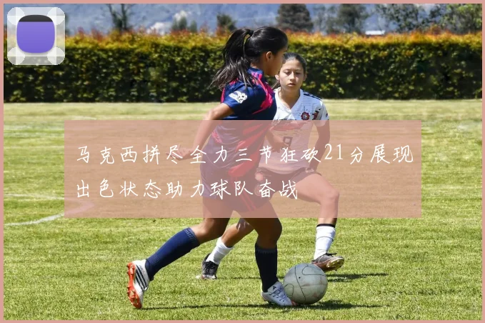 马克西拼尽全力三节狂砍21分展现出色状态助力球队奋战