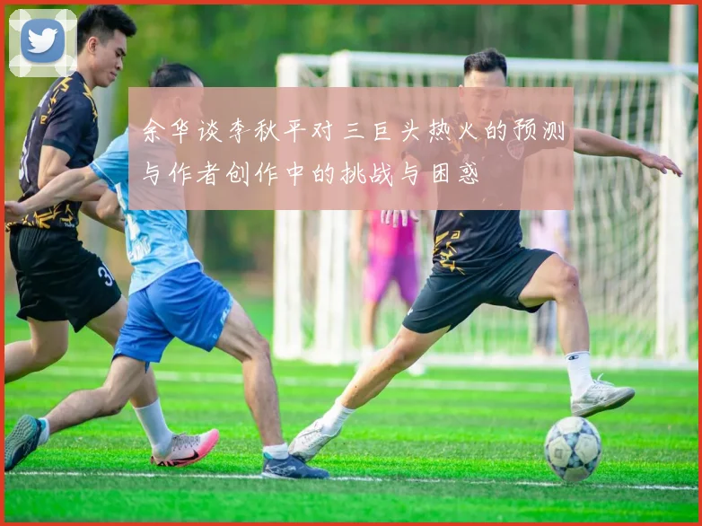 余华谈李秋平对三巨头热火的预测与作者创作中的挑战与困惑
