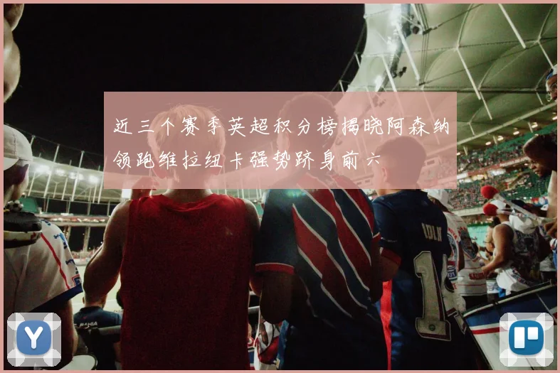 近三个赛季英超积分榜揭晓阿森纳领跑维拉纽卡强势跻身前六