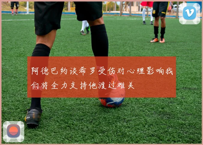 阿德巴约谈希罗受伤对心理影响我们将全力支持他渡过难关