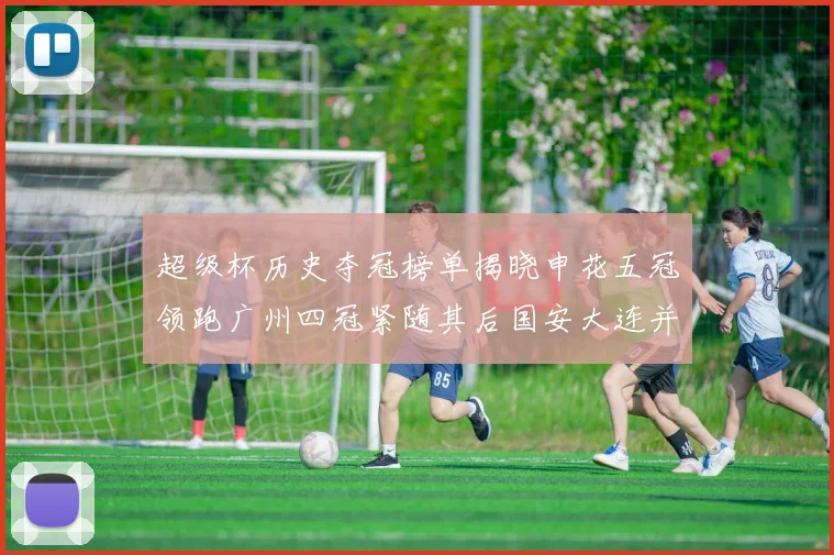 超级杯历史夺冠榜单揭晓申花五冠领跑广州四冠紧随其后国安大连并列第三