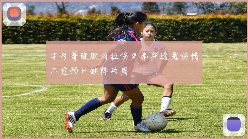 字母哥腹股沟拉伤里弗斯透露伤情不重预计缺阵两周