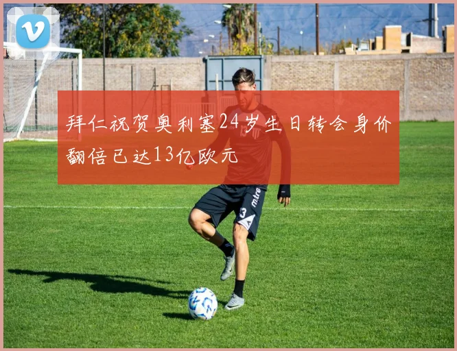 拜仁祝贺奥利塞24岁生日转会身价翻倍已达13亿欧元