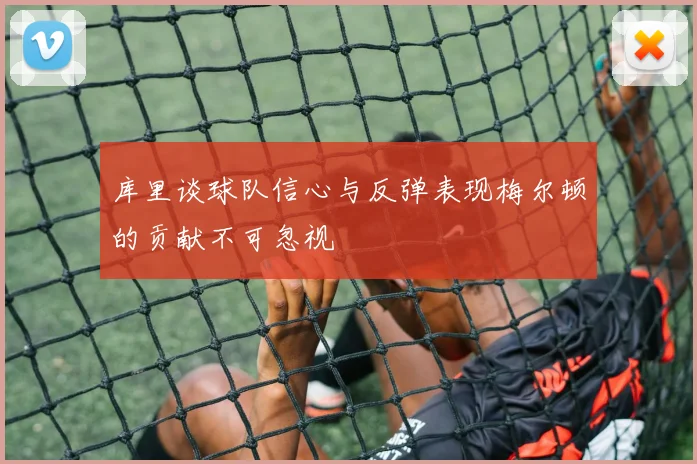 库里谈球队信心与反弹表现梅尔顿的贡献不可忽视