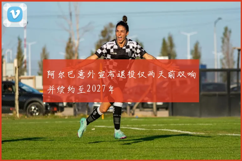 阿尔巴意外宣布退役仅两天前双响并续约至2027年