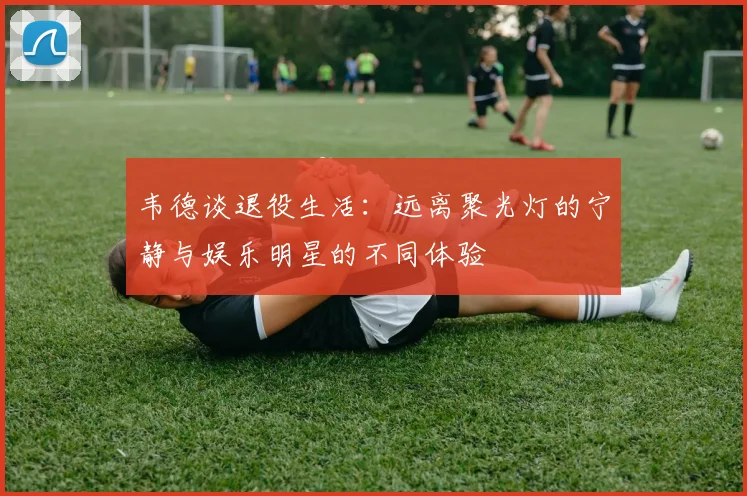 韦德谈退役生活：远离聚光灯的宁静与娱乐明星的不同体验