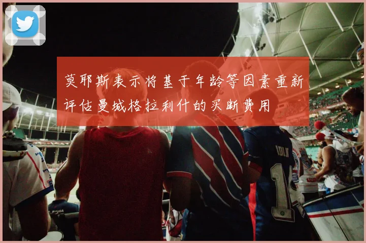 莫耶斯表示将基于年龄等因素重新评估曼城格拉利什的买断费用