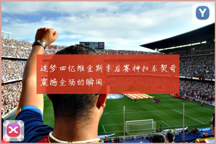 追梦回忆维金斯季后赛神扣东契奇震撼全场的瞬间
