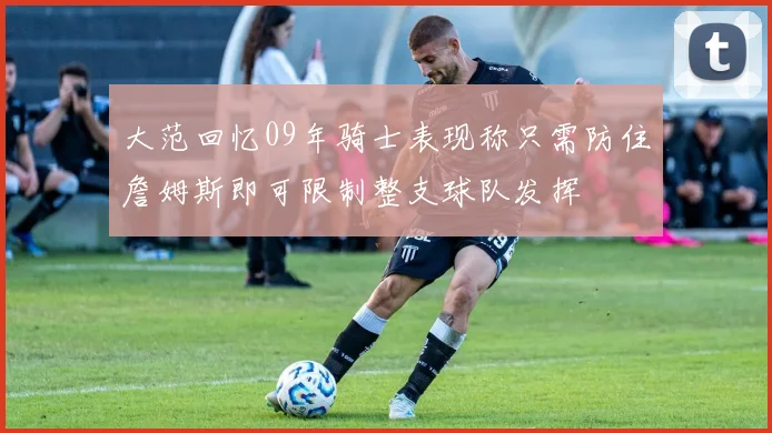 大范回忆09年骑士表现称只需防住詹姆斯即可限制整支球队发挥