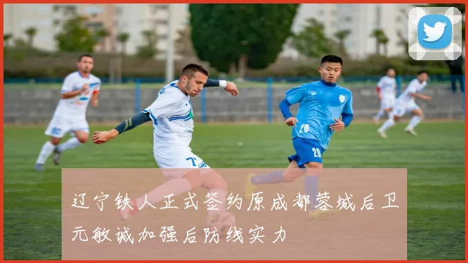 辽宁铁人正式签约原成都蓉城后卫元敏诚加强后防线实力