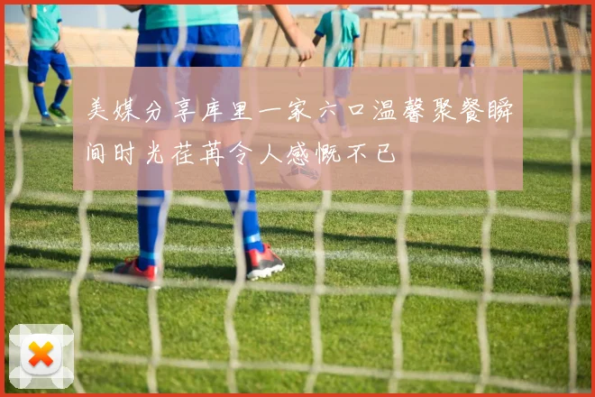 美媒分享库里一家六口温馨聚餐瞬间时光荏苒令人感慨不已