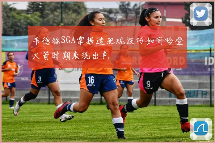 韦德称SGA掌握造犯规技巧如同哈登火箭时期表现出色