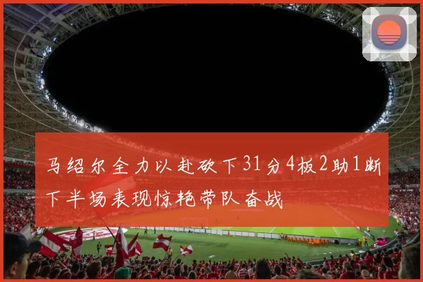 马绍尔全力以赴砍下31分4板2助1断下半场表现惊艳带队奋战