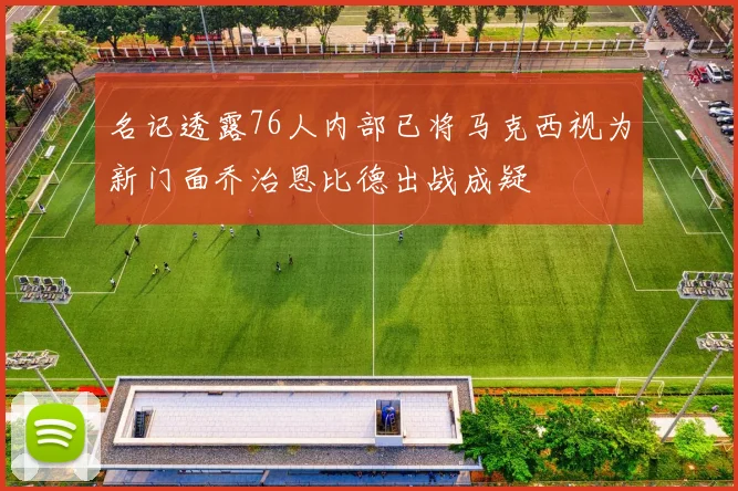 名记透露76人内部已将马克西视为新门面乔治恩比德出战成疑