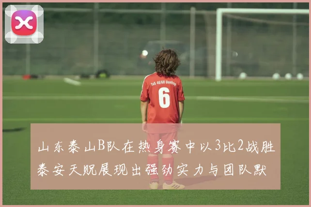 山东泰山B队在热身赛中以3比2战胜泰安天贶展现出强劲实力与团队默契