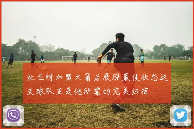 杜兰特加盟火箭后展现最佳状态这支球队正是他所需的完美归宿