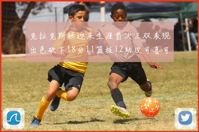 克拉克斯顿迎来生涯首次三双表现出色砍下18分11篮板12助攻可喜可贺