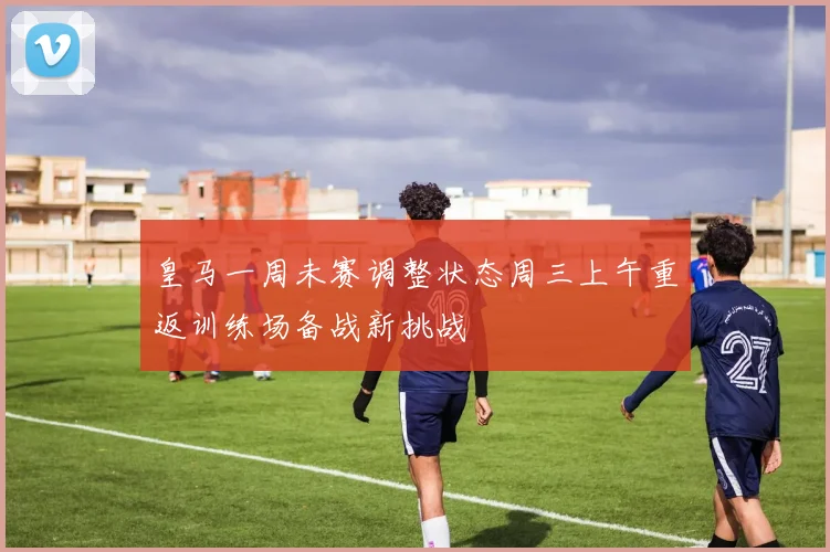 皇马一周未赛调整状态周三上午重返训练场备战新挑战