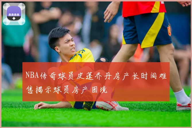 NBA传奇球员皮蓬乔丹房产长时间难售揭示球员房产困境