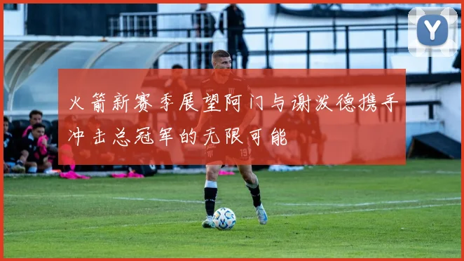 火箭新赛季展望阿门与谢泼德携手冲击总冠军的无限可能