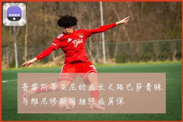 普雷斯蒂亚尼的成长之路巴萨青睐与维尼修斯同框照成屏保