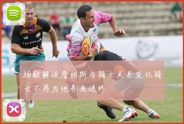 杨毅解读詹姆斯与骑士关系变化骑士不再为他养老送终