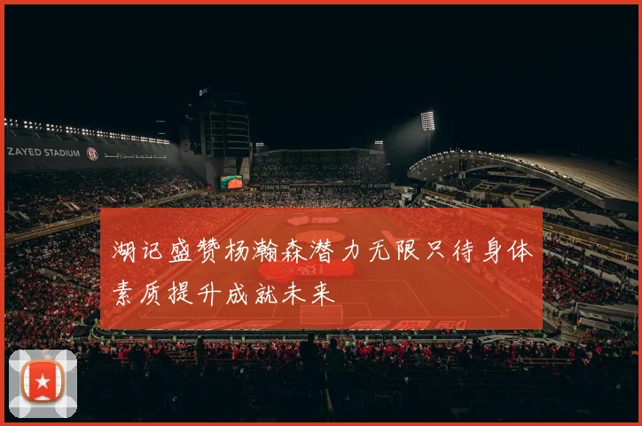 湖记盛赞杨瀚森潜力无限只待身体素质提升成就未来