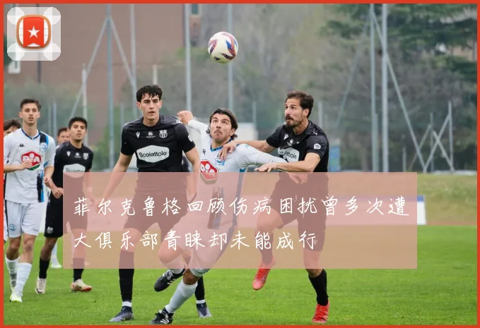 菲尔克鲁格回顾伤病困扰曾多次遭大俱乐部青睐却未能成行
