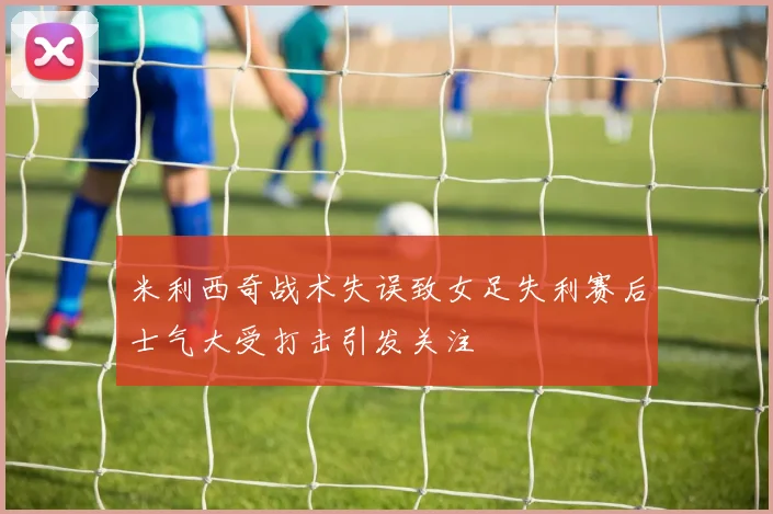 米利西奇战术失误致女足失利赛后士气大受打击引发关注